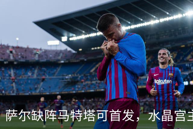 萨尔缺阵马特塔可首发，水晶宫主帅盼三人回归战热刺